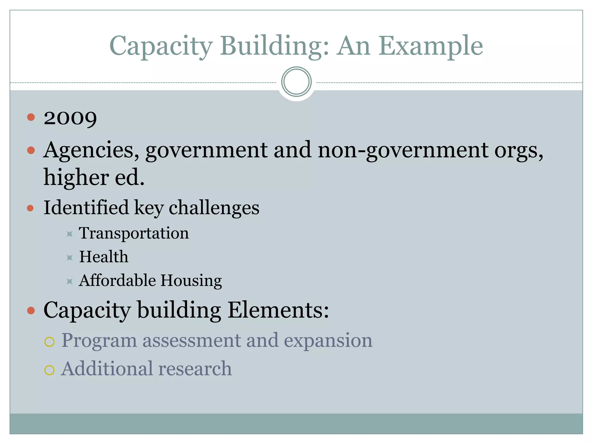 Capacity Building: An Example 
2009 
Agencies, government and non-government orgs, higher ed. 
Identified key challenges 
Transportation 
Health 
Affordable Housing 
Capacity building Elements: 
Program assessment and expansion 
Additional research  