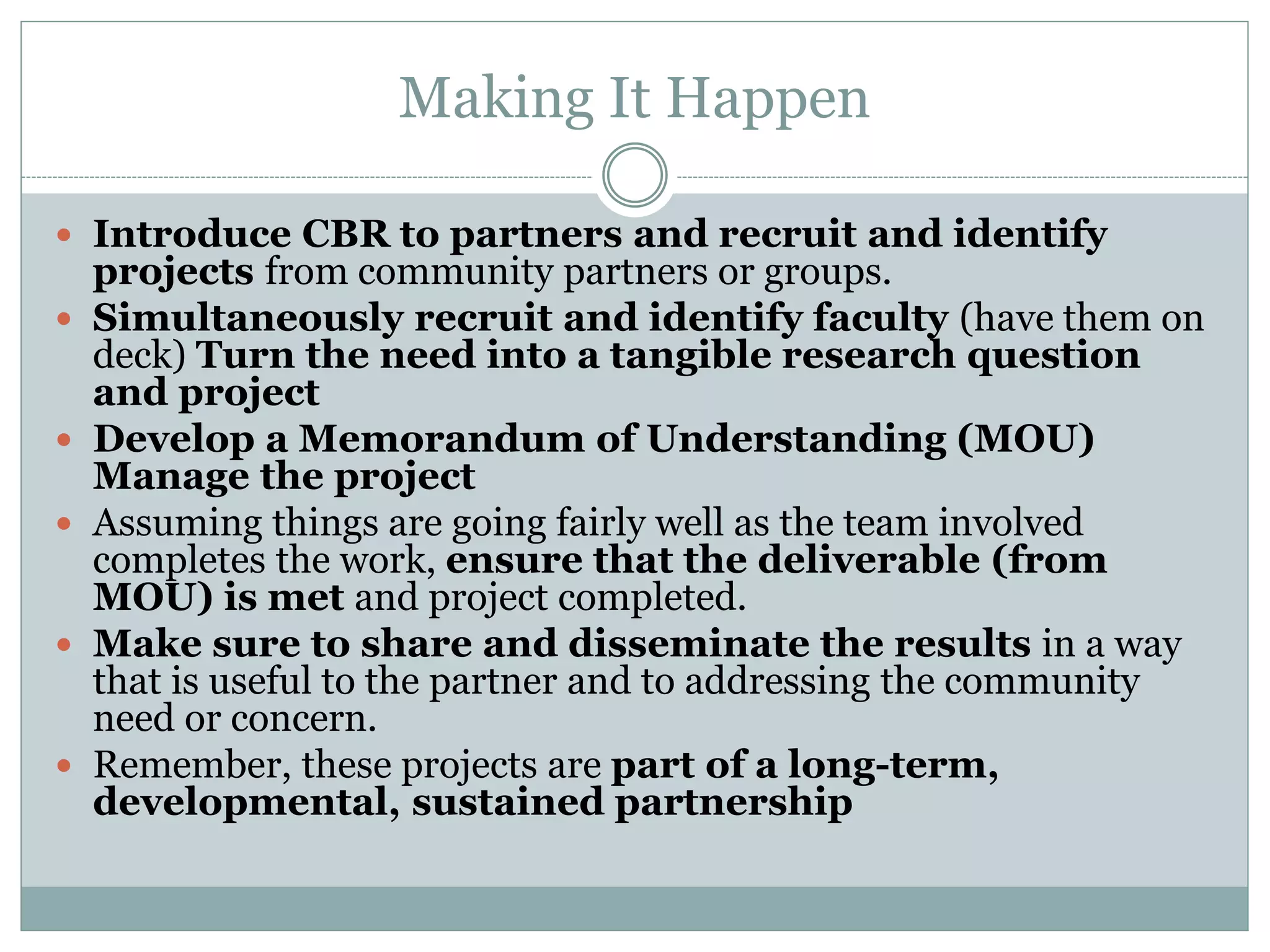 Making It Happen 
Introduce CBR to partners and recruit and identify projects from community partners or groups. 
Simultaneously recruit and identify faculty (have them on deck) Turn the need into a tangible research question and project 
Develop a Memorandum of Understanding (MOU) Manage the project 
Assuming things are going fairly well as the team involved completes the work, ensure that the deliverable (from MOU) is met and project completed. 
Make sure to share and disseminate the results in a way that is useful to the partner and to addressing the community need or concern. 
Remember, these projects are part of a long-term, developmental, sustained partnership  