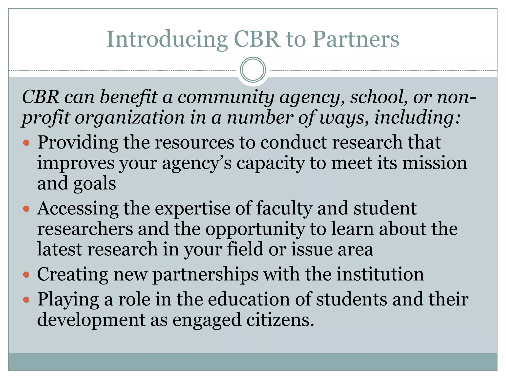 Introducing CBR to Partners 
CBR can benefit a community agency, school, or non- profit organization in a number of ways, including: 
Providing the resources to conduct research that improves your agency’s capacity to meet its mission and goals 
Accessing the expertise of faculty and student researchers and the opportunity to learn about the latest research in your field or issue area 
Creating new partnerships with the institution 
Playing a role in the education of students and their development as engaged citizens.  