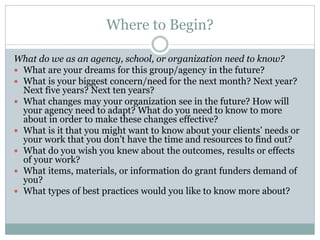 Where to Begin? 
What do we as an agency, school, or organization need to know? 
What are your dreams for this group/agency in the future? 
What is your biggest concern/need for the next month? Next year? Next five years? Next ten years? 
What changes may your organization see in the future? How will your agency need to adapt? What do you need to know to more about in order to make these changes effective? 
What is it that you might want to know about your clients’ needs or your work that you don’t have the time and resources to find out? 
What do you wish you knew about the outcomes, results or effects of your work? 
What items, materials, or information do grant funders demand of you? 
What types of best practices would you like to know more about?  