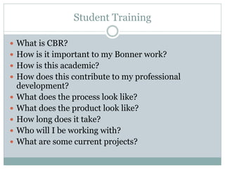 Student Training 
What is CBR? 
How is it important to my Bonner work? 
How is this academic? 
How does this contribute to my professional development? 
What does the process look like? 
What does the product look like? 
How long does it take? 
Who will I be working with? 
What are some current projects? 
 