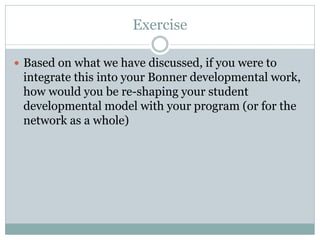 Exercise 
Based on what we have discussed, if you were to integrate this into your Bonner developmental work, how would you be re-shaping your student developmental model with your program (or for the network as a whole) 