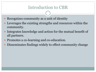 Introduction to CBR 
Recognizes community as a unit of identity 
Leverages the existing strengths and resources within the community. 
Integrates knowledge and action for the mutual benefit of all partners. 
Promotes a co-learning and co-education. 
Disseminates findings widely to effect community change  