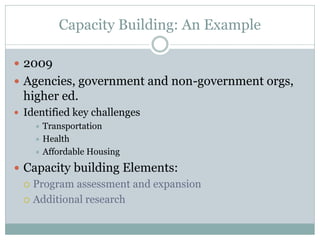Capacity Building: An Example 
2009 
Agencies, government and non-government orgs, higher ed. 
Identified key challenges 
Transportation 
Health 
Affordable Housing 
Capacity building Elements: 
Program assessment and expansion 
Additional research  