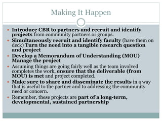 Making It Happen 
Introduce CBR to partners and recruit and identify projects from community partners or groups. 
Simultaneously recruit and identify faculty (have them on deck) Turn the need into a tangible research question and project 
Develop a Memorandum of Understanding (MOU) Manage the project 
Assuming things are going fairly well as the team involved completes the work, ensure that the deliverable (from MOU) is met and project completed. 
Make sure to share and disseminate the results in a way that is useful to the partner and to addressing the community need or concern. 
Remember, these projects are part of a long-term, developmental, sustained partnership  