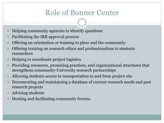 Role of Bonner Center 
Helping community agencies to identify questions 
Facilitating the IRB approval process 
Offering an orientation or training to place and the community 
Offering training on research ethics and professionalism to students researchers 
Helping to coordinate project logistics 
Providing resources, promising practices, and organizational structures that strengthens community-University research partnerships 
Allowing students access to transportation to and from project site 
Documenting and maintaining a database of current research needs and past research projects 
Advising students 
Hosting and facilitating community forums  