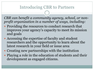 Introducing CBR to Partners 
CBR can benefit a community agency, school, or non- profit organization in a number of ways, including: 
Providing the resources to conduct research that improves your agency’s capacity to meet its mission and goals 
Accessing the expertise of faculty and student researchers and the opportunity to learn about the latest research in your field or issue area 
Creating new partnerships with the institution 
Playing a role in the education of students and their development as engaged citizens.  