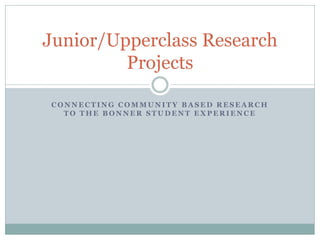 CONNECTING COMMUNITY BASED RESEARCH TO THE BONNER STUDENT EXPERIENCE 
Junior/Upperclass Research Projects  