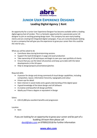 www.abrs.com
JUNIOR USER EXPERIENCE DESIGNER
Leading Digital Agency | Kent
An opportunity for a Junior User Experience Designer has become available within a leading
digital agency East of London. This is a fantastic opportunity for a passionate junior UX
designer to join an exciting growing design team. This company has won many leading
clients and are creating full integrated digital campaigns. If you are Junior/Graduate looking
to join a company that will give you the experience to grow your career then this could be
the role for you...
What you will be asked to do
 Contribute ideas during brainstorming sessions
 Support the lead UX designers in page and asset production
 Take ownership of UX techniques and begin to own your own portfolio of clients
 Ensure that you use the latest UX practises and keep up to date with the latest
developments in the UX space
 Help to design/prepare presentations/pitches
Required skills:
 A passion for design and strong command of visual design capabilities, including
composition, layout, information hierarchy, typography and colour
 A keen eye for detail
 Keen interest in social media and a good understanding of the digital space
 A good knowledge of the latest design and UX Software
 A creative and beautiful UX design portfolio
 Ideally you'll have a degree or equivalent in Design
Salary
 £20-25,000 plus excellent benefits and progression
Location
 Kent
If you are looking for an opportunity to grow your career and be part of a
budding UX team then please call
david@abrs.com on 07909223518 for further information
 