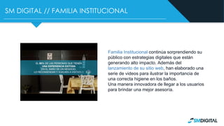 SM DIGITAL // FAMILIA INSTITUCIONAL
Familia Institucional continúa sorprendiendo su
público con estrategias digitales que están
generando alto impacto. Además del
lanzamiento de su sitio web, han elaborado una
serie de videos para ilustrar la importancia de
una correcta higiene en los baños.
Una manera innovadora de llegar a los usuarios
para brindar una mejor asesoría.
 
