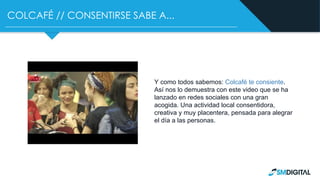 COLCAFÉ // CONSENTIRSE SABE A...
Y como todos sabemos: Colcafé te consiente.
Así nos lo demuestra con este video que se ha
lanzado en redes sociales con una gran
acogida. Una actividad local consentidora,
creativa y muy placentera, pensada para alegrar
el día a las personas.
 