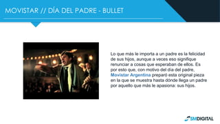 MOVISTAR // DÍA DEL PADRE - BULLET
Lo que más le importa a un padre es la felicidad
de sus hijos, aunque a veces eso signifique
renunciar a cosas que esperaban de ellos. Es
por esto que, con motivo del día del padre,
Movistar Argentina preparó esta original pieza
en la que se muestra hasta dónde llega un padre
por aquello que más le apasiona: sus hijos.
 