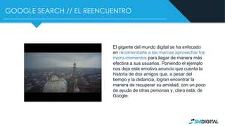 GOOGLE SEARCH // EL REENCUENTRO
El gigante del mundo digital se ha enfocado
en recomendarle a las marcas aprovechar los
micro-momentos para llegar de manera más
efectiva a sus usuarios. Poniendo el ejemplo
nos deja este emotivo anuncio que cuenta la
historia de dos amigos que, a pesar del
tiempo y la distancia, logran encontrar la
manera de recuperar su amistad, con un poco
de ayuda de otras personas y, claro está, de
Google.
 