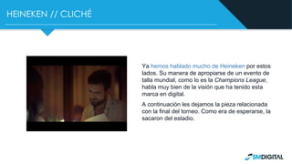 HEINEKEN // CLICHÉ
Ya hemos hablado mucho de Heineken por estos
lados. Su manera de apropiarse de un evento de
talla mundial, como lo es la Champions League,
habla muy bien de la visión que ha tenido esta
marca en digital.
A continuación les dejamos la pieza relacionada
con la final del torneo. Como era de esperarse, la
sacaron del estadio.
 