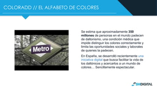 COLORADD // EL ALFABETO DE COLORES
Se estima que aproximadamente 350
millones de personas en el mundo padecen
de daltonismo, una condición médica que
impide distinguir los colores correctamente y
limita las oportunidades sociales y laborales
de quienes la padecen.
En España, se desarrolló recientemente una
iniciativa digital que busca facilitar la vida de
los daltónicos y acercarlos a un mundo de
colores… Sencillamente espectacular.
 