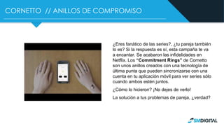 CORNETTO // ANILLOS DE COMPROMISO
¿Eres fanático de las series?, ¿tu pareja también
lo es? Si la respuesta es sí, esta campaña te va
a encantar. Se acabaron las infidelidades en
Netflix. Los “Commitment Rings” de Cornetto
son unos anillos creados con una tecnología de
última punta que pueden sincronizarse con una
cuenta en tu aplicación móvil para ver series sólo
cuando ambos estén juntos.
¿Cómo lo hicieron? ¡No dejes de verlo!
La solución a tus problemas de pareja, ¿verdad?
 