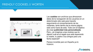 FRIENDLY COOKIES // WORTEN
Las cookies son archivos que almacenan
datos de la navegación de los usuarios en un
determinado sitio web para hacerle
seguimiento al comportamiento de los
visitantes, tanto dentro de la misma página
web como fuera de esta. Todo con el objetivo
de crear publicidad más personalizada.
Pero, ¿te imaginas unas cookies que te
dijeran cuál es el regalo que está esperando
tu madre, tu padre o tus amigos para una
fecha especial?
Parece increíble pero en España ya lo
hicieron:
 