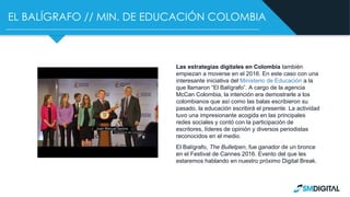 EL BALÍGRAFO // MIN. DE EDUCACIÓN COLOMBIA
Las estrategias digitales en Colombia también
empiezan a moverse en el 2016. En este caso con una
interesante iniciativa del Ministerio de Educación a la
que llamaron “El Balígrafo”. A cargo de la agencia
McCan Colombia, la intención era demostrarle a los
colombianos que así como las balas escribieron su
pasado, la educación escribirá el presente. La actividad
tuvo una impresionante acogida en las principales
redes sociales y contó con la participación de
escritores, líderes de opinión y diversos periodistas
reconocidos en el medio.
El Balígrafo, The Bulletpen, fue ganador de un bronce
en el Festival de Cannes 2016. Evento del que les
estaremos hablando en nuestro próximo Digital Break.
 