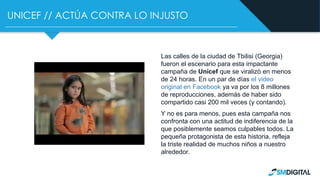 UNICEF // ACTÚA CONTRA LO INJUSTO
Las calles de la ciudad de Tbilisi (Georgia)
fueron el escenario para esta impactante
campaña de Unicef que se viralizó en menos
de 24 horas. En un par de días el video
original en Facebook ya va por los 8 millones
de reproducciones, además de haber sido
compartido casi 200 mil veces (y contando).
Y no es para menos, pues esta campaña nos
confronta con una actitud de indiferencia de la
que posiblemente seamos culpables todos. La
pequeña protagonista de esta historia, refleja
la triste realidad de muchos niños a nuestro
alrededor.
 