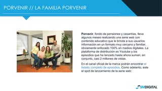 PORVENIR // LA FAMILIA PORVENIR
Porvenir, fondo de pensiones y cesantías, lleva
algunos meses realizando una serie web con
contenido educativo que le brinda a sus usuarios
información en un formato muy cercano y familiar,
obviamente enfocado 100% en medios digitales. La
plataforma de distribución es Youtube y los
episodios que ha lanzado hasta ahora suman, en
conjunto, casi 2 millones de vistas.
En el canal oficial de la marca podrán encontrar el
listado completo de episodios. Como adelanto, este
el spot de lanzamiento de la serie web:
 