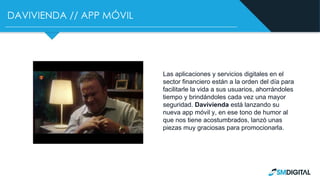 DAVIVIENDA // APP MÓVIL
Las aplicaciones y servicios digitales en el
sector financiero están a la orden del día para
facilitarle la vida a sus usuarios, ahorrándoles
tiempo y brindándoles cada vez una mayor
seguridad. Davivienda está lanzando su
nueva app móvil y, en ese tono de humor al
que nos tiene acostumbrados, lanzó unas
piezas muy graciosas para promocionarla.
 