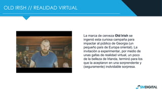 OLD IRISH // REALIDAD VIRTUAL
La marca de cerveza Old Irish se
ingenió esta curiosa campaña para
impactar al público de Georgia (un
pequeño país de Europa oriental). La
invitación a experimentar, por medio de
unas gafas de realidad virtual, un poco
de la belleza de Irlanda, terminó para los
que la aceptaron en una sorprendente y
(seguramente) inolvidable sorpresa.
 