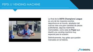 PEPSI // VENDING MACHINE
La final de la UEFA Champions League
es uno de los mayores eventos
deportivos en el mundo, alrededor del
cual se crea una gran cantidad de piezas
publicitarias, algunas realmente
memorables, como esta de Pepsi que
diseñó una vending machine muy
especial para la ocasión.
Definitivamente, hay goles que quedan
marcados en la historia.
 