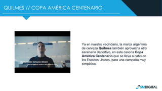 QUILMES // COPA AMÉRICA CENTENARIO
Ya en nuestro vecindario, la marca argentina
de cerveza Quilmes también aprovecha otro
escenario deportivo, en este caso la Copa
América Centenario que se lleva a cabo en
los Estados Unidos, para una campaña muy
simpática.
 