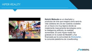 HIPER-REALITY
Keiichi Matsuda es un diseñador y
productor de cine que imaginó cómo sería la
vida cotidiana de una de nuestras ciudades
en un futuro (no muy lejano) donde se
implemente masivamente tecnologías como
la inteligencia artificial y la realidad
aumentada. El corto Hyper-reality fue
grabado en la ciudad de Medellín y fue
financiado por la comunidad de Kickstarter,
la conocida plataforma de crowdfunding.
 