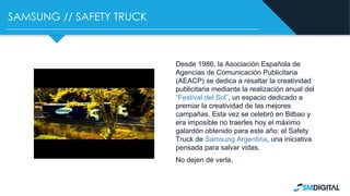 SAMSUNG // SAFETY TRUCK
Desde 1986, la Asociación Española de
Agencias de Comunicación Publicitaria
(AEACP) se dedica a resaltar la creatividad
publicitaria mediante la realización anual del
“Festival del Sol”, un espacio dedicado a
premiar la creatividad de las mejores
campañas. Esta vez se celebró en Bilbao y
era imposible no traerles hoy el máximo
galardón obtenido para este año: el Safety
Truck de Samsung Argentina, una iniciativa
pensada para salvar vidas.
No dejen de verla.
 