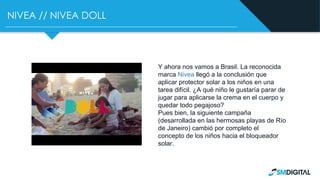 NIVEA // NIVEA DOLL
Y ahora nos vamos a Brasil. La reconocida
marca Nivea llegó a la conclusión que
aplicar protector solar a los niños en una
tarea difícil. ¿A qué niño le gustaría parar de
jugar para aplicarse la crema en el cuerpo y
quedar todo pegajoso?
Pues bien, la siguiente campaña
(desarrollada en las hermosas playas de Río
de Janeiro) cambió por completo el
concepto de los niños hacia el bloqueador
solar.
 