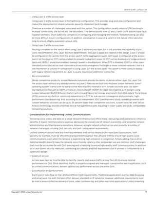 DESIGN GUIDE - Campus LAN



                       • Using Layer 2 at the access layer

                          Using Layer 2 at the access layer is the traditional configuration. This provides plug-and-play configuration and
                          makes the deployment in smaller networks easier to implement and manage.

                          There are a number of challenges associated with this option. This configuration usually requires STP, resulting in
                          multiple connections, one active and one redundant. The demarcations from L2 and L3 with OSPF add multiple fault
                          isolation domains, which add extra complexity in configuring and managing the network. Troubleshooting can also
                          be more difficult in such configurations. In addition, convergence in case of a switch or link failure often takes too
                          long to ensure a highly-available campus LAN.

                       • Using Layer 3 at the access layer

                          Routing is enabled on the switch when using Layer 3 at the access layer, but it still provides the capability to put
                          users into different VLANs. Layer 3 is more deterministic. No Layer 2 loops are created in this design. Layer 3 should
                          be configured in the uplinks from the access switch to the aggregation layers, with Layer 2 configured at the access
                          switch to the devices. STP can be enabled to prevent inadvertent loops. Or STP can be disabled and bridge protocol
                          data unit (BPDU) protection enabled, making it easier to troubleshoot. When STP is disabled, OSPF or other open-
                          standard protocols can be used to provide sub-second convergence. For larger or more complex networks, this is a
                          low maintenance solution in comparison to using Layer 2 at the access layer. This option is more costly to deploy
                          with legacy network equipment, as Layer 3 usually requires an additional license fee.

                       • Recommendation

                          Unlike competitive products, Juniper Networks solutions provide the ability to deliver either Layer 2 or Layer 3 at
                          the access layer without any added expense, as Layer 3 features are built into the base Juniper Networks Junos®
                          operating system license with no extra license fees required. Instead of STP, Juniper solutions also use open-
                          standard protocols such as OSPF with equal-cost multipath (ECMP) for rapid convergence. LAN designs using
                          Juniper Networks EX4200 Ethernet Switch with Virtual Chassis technology also benefit from Redundant Trunk Group
                          (RTG) protocol as a built-in, optimized replacement to STP for sub-second convergence and automatic, high-
                          performance load balancing. And, according to an independent 2007 Lake Partners1 study, operating expense with
                          Juniper Networks solutions can be up to 29 percent lower than competitive solutions. Juniper switches with Virtual
                          Chassis technology provide simplified device management as well, equating to lower CapEx and OpEx compared to
                          competing solutions.

                       Considerations for Implementing Unified Communications

                       Delivering voice, video, and data on a single network infrastructure offers many cost savings and operational simplicity
                       benefits. It lowers communications expense, decreases the overall cost of network ownership, and simplifies network
                       administration and maintenance operations. However, a single network infrastructure also presents a number of
                       network challenges including QoS, security, and port configuration requirements.

                       Unified communications have real-time requirements that are not necessary for most data applications. VoIP
                       packets, for example, must be efficiently transported throughout the LAN and WAN to ensure high-quality voice
                       communications, even when the network is experiencing high utilization or congestion. Simply adding more LAN or
                       WAN bandwidth doesn’t make the network voice-friendly. Latency, jitter, and packet loss are common VoIP challenges
                       that must be accounted for with QoS queuing and scheduling to ensure high-quality VoIP communications. In addition
                       to access-based security measures, addressing port density and PoE requirements for IP phones is fundamental to a
                       successful design.

                       1. Quality of service

                          Access layer devices must be able to identify, classify, and queue traffic across the LAN to ensure optimal
                          performance or QoS. Once identified, traffic is properly assigned and managed to ensure that each application, such
                          as unified communications, delivers satisfactory performance across the entire LAN.

                       • Classification and enforcement

                          Each type of data flow on the LAN has different QoS requirements. Traditional applications such as Web browsing
                          and email work fine with the best-effort delivery standard on IP networks. However, additional requirements must
                          be met to ensure effective delivery of voice, video conferencing, and other real-time applications. Unlike streaming




Copyright © 2010, Juniper Networks, Inc.                                                                                                           11
 