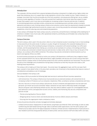 DESIGN GUIDE - Campus LAN



                    Introduction
                    The corporate LAN has evolved from a passive background business component to a highly active, highly visible core
                    asset that enterprises rely on to support day-to-day operations critical to their market success. Today’s network is a
                    strategic instrument that must be accessible any time from anywhere—simultaneously offering fast, secure, reliable
                    services at scale regardless of location. It has also evolved from traditional client/server data flow support to peer-
                    to-peer flow support, and it must also accommodate an increasing number of devices and services. In addition
                    to centralizing applications and data centers, enterprises are consolidating servers and data centers to simplify
                    operations and reduce costs. Existing campus infrastructure solutions cannot meet the requirements needed to provide
                    secure and reliable high-performance access for campus users, nor do they provide the centralized management
                    capabilities critical for reducing costs and streamlining operations.

                    A new campus LAN design that meets campus security, connectivity, and performance challenges while enabling key IT
                    initiatives is needed. It also must scale, offer operational simplicity, and flexibly accommodate new computing trends
                    without an entire redesign.

                    Campus Overview
                    The term campus, when used in this document, refers to a main enterprise location consisting of one or more buildings
                    in close proximity at the same locale. A campus is usually, though not necessarily, the corporate headquarters or a
                    major site. A multi-floor office building housing an enterprise, a corporation with several buildings in an office park
                    complex, and the sprawling facilities making up a university are all examples of a campus. All buildings and floors
                    on the campus are connected to shared resources and services in a data center, which may or may not be part of the
                    campus, via a campus LAN or WAN connection. The campus may also be connected to remote locations such as
                    branch and regional offices via a WAN.

                    As most business processes are carried out online, any campus LAN downtime or inefficiency has a negative impact
                    on the corporate bottom line. Secure, high-performance, highly available LAN services are crucial to ensure that each
                    campus facility is always online so that business productivity and customer satisfaction are maximized. This document
                    focuses on the challenges and considerations facing today’s enterprise so that they may plan and create a LAN
                    meeting those requirements.

                    The campus LAN is made up of three main layers: the access layer, the aggregation layer, and the core layer. Each
                    layer, covered in more detail further in this document, provides a set of services to the enterprise that require a series of
                    considerations and address a set of challenges.

                    Services Needed in the Campus LAN

                    The campus LAN must provide the following high-level services to optimize efficient business operations:

                    • LAN Connectivity—The campus infrastructure must provide secure wired and wireless LAN connectivity for an
                      increasing number of IP devices such as computers, telephones, PDAs, surveillance cameras, smartphones and more.

                    • Security—Security is critical to all campus LAN services. Access to networks and applications must be open and
                      pervasive, yet remain secure and controlled. Today’s networks not only need to effectively handle unmanaged
                      devices and guest users attempting network access, they also need to address support for unmanageable devices,
                      post admission control, and application access control, visibility, and monitoring. Key security components and
                      policies include:

                      - Policies ensuring Quality of Service (QoS)

                      - Mitigating denial of service (DoS) and distributed denial of service (DDoS) attacks and threats

                      - Ensuring that the organization meets compliance criteria

                    All security policies should be centrally managed and remotely deployed.

                    • Unified Communication—Deployment of VoIP phones using Power over Ethernet (PoE) technology, as well as video
                      conferencing and web-based training through video on demand (VOD) applications, over the same campus LAN
                      infrastructure as data calls for the logical separation of delivery of these services. Implementation of QoS policies is
                      also needed to prioritize and guarantee delivery of latency/jitter, and loss sensitive VoIP and video traffic over data.




4                                                                                                                Copyright © 2010, Juniper Networks, Inc.
 