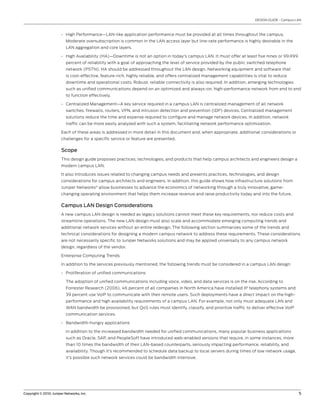 DESIGN GUIDE - Campus LAN



                       • High Performance—LAN-like application performance must be provided at all times throughout the campus.
                          Moderate oversubscription is common in the LAN access layer but line-rate performance is highly desirable in the
                          LAN aggregation and core layers.

                       • High Availability (HA)—Downtime is not an option in today’s campus LAN. It must offer at least five nines or 99.999
                          percent of reliability with a goal of approaching the level of service provided by the public switched telephone
                          network (PSTN). HA should be addressed throughout the LAN design. Networking equipment and software that
                          is cost-effective, feature-rich, highly reliable, and offers centralized management capabilities is vital to reduce
                          downtime and operational costs. Robust, reliable connectivity is also required. In addition, emerging technologies
                          such as unified communications depend on an optimized and always-on, high-performance network from end to end
                          to function effectively.

                       • Centralized Management—A key service required in a campus LAN is centralized management of all network
                          switches, firewalls, routers, VPN, and intrusion detection and prevention (IDP) devices. Centralized management
                          solutions reduce the time and expense required to configure and manage network devices. In addition, network
                          traffic can be more easily analyzed with such a system, facilitating network performance optimization.

                       Each of these areas is addressed in more detail in this document and, when appropriate, additional considerations or
                       challenges for a specific service or feature are presented.


                       Scope
                       This design guide proposes practices, technologies, and products that help campus architects and engineers design a
                       modern campus LAN.

                       It also introduces issues related to changing campus needs and presents practices, technologies, and design
                       considerations for campus architects and engineers. In addition, this guide shows how infrastructure solutions from
                       Juniper Networks® allow businesses to advance the economics of networking through a truly innovative, game-
                       changing operating environment that helps them increase revenue and raise productivity today and into the future.


                       Campus LAN Design Considerations
                       A new campus LAN design is needed as legacy solutions cannot meet these key requirements, nor reduce costs and
                       streamline operations. The new LAN design must also scale and accommodate emerging computing trends and
                       additional network services without an entire redesign. The following section summarizes some of the trends and
                       technical considerations for designing a modern campus network to address these requirements. These considerations
                       are not necessarily specific to Juniper Networks solutions and may be applied universally to any campus network
                       design, regardless of the vendor.

                       Enterprise Computing Trends

                       In addition to the services previously mentioned, the following trends must be considered in a campus LAN design:

                       • Proliferation of unified communications

                          The adoption of unified communications including voice, video, and data services is on the rise. According to
                          Forrester Research (2006), 46 percent of all companies in North America have installed IP telephony systems and
                          39 percent use VoIP to communicate with their remote users. Such deployments have a direct impact on the high-
                          performance and high availability requirements of a campus LAN. For example, not only must adequate LAN and
                          WAN bandwidth be provisioned, but QoS rules must identify, classify, and prioritize traffic to deliver effective VoIP
                          communication services.

                       • Bandwidth-hungry applications

                          In addition to the increased bandwidth needed for unified communications, many popular business applications
                          such as Oracle, SAP, and PeopleSoft have introduced web-enabled versions that require, in some instances, more
                          than 10 times the bandwidth of their LAN-based counterparts, seriously impacting performance, reliability, and
                          availability. Though it’s recommended to schedule data backup to local servers during times of low network usage,
                          it’s possible such network services could be bandwidth intensive.




Copyright © 2010, Juniper Networks, Inc.                                                                                                           5
 