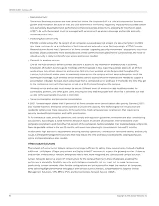 DESIGN GUIDE - Campus LAN



                    • User productivity

                      Since most business processes are now carried out online, the corporate LAN is a critical component of business
                      growth and innovation. Because of that, any LAN downtime or inefficiency negatively impacts the corporate bottom
                      line. Conversely, boosting network performance enhances business productivity, according to Information Week
                      (2007). As such, the network must be leveraged with services such as wireless coverage and remote access to
                      maximize productivity.

                    • Increasing focus on security

                      FBI/CSI statistics show that 72 percent of all companies surveyed reported at least one security incident in 2006.
                      And there continues to be a proliferation of both internal and external attacks. Not surprisingly, a 2006 Forrester
                      Research survey found that 57 percent of all firms consider “upgrading security environment” a top priority. As critical
                      business processes become more distributed and unified communications present new vulnerabilities, the need for
                      robust security is likely to intensify. User access policies are needed.

                    • Demand for wireless services

                      One of the main drivers of better business decisions is access to key information and resources at all times.
                      Employees of modern business go to meetings with their laptops in tow, expecting wireless access to all of their
                      applications, data stores, resources, and services. Not only must wireless service be provided throughout the
                      campus, but it should enable users to seamlessly move across the campus without service disruption, much like
                      roaming cell coverage. Such wireless service enables users to access whatever materials are needed to support a
                      presentation or budget forecast, start a download from a centralized server and have it finished by the time they get
                      to the conference room with their laptop, or talk on a Wi-Fi phone throughout the campus.

                      Wireless service and access must always be secure. Different levels of wireless access must be provided for
                      contractors, partners, and other guest users, ensuring not only that the proper level of service is delivered but that
                      access to the appropriate resources is restricted.

                    • Server centralization and data center consolidation

                    A 2007 Forrester report states that 51 percent of all firms consider server centralization a key priority. Gartner (2007)
                    also reports that most enterprise servers operate at 20 percent capacity. New technologies like virtualization are
                    needed to better utilize these resources. At the same time, most campuses need local servers that require extra
                    security, bandwidth optimization, and traffic prioritization.

                    To further reduce costs, simplify operations, and comply with regulatory guidelines, enterprises are also consolidating
                    data centers. According to a 2006 Nemertes Research report, 91 percent of companies interviewed were under
                    compliance constraints and more than 50 percent of the companies had consolidated their dispersed data centers into
                    fewer larger data centers in the last 12 months, with even more planning to consolidate in the next 12 months.

                    In addition to high availability requirements ensuring nonstop operations, centralization raises new latency and security
                    issues. Centralized management solutions that help reduce the time and resources devoted to keeping campuses
                    online and operational are also needed.

                    Infrastructure Solutions
                    The network infrastructure of today’s campus is no longer sufficient to satisfy these requirements. Instead of adding
                    additional costly layers of legacy equipment and highly skilled IT resources to support the growing number of devices
                    and services in the campus network, enterprises need a new, more integrated and consolidated campus solution.

                    Juniper Networks delivers a proven IP infrastructure for the campus that meets these challenges, enabling the
                    performance, scalability, flexibility, security, and intelligence needed to not just meet but increase campus user
                    productivity. Juniper Networks offers flexible configurations and price points that meet the needs of all campuses,
                    while delivering high-performance throughput with services such as firewall, Juniper Networks Adaptive Threat
                    Management Solutions, VPN, MPLS, IPV6, and Connectionless Network Service (CLNS).




6                                                                                                               Copyright © 2010, Juniper Networks, Inc.
 