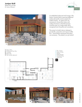 Juniper Grill
Restaurant and Bar
St. Louis, Missouri




                                                     An established restaurant and lounge in the

                                                     historic Soulard district requiring additional

                                                     seating during the warmer seasons for

                                                     outdoor dining. An interior link was

                                                     necessary to connect the indoor and

                                                     outdoor functions so that the business

                                                     would be seen as a single entity with a

                                                     recognized level of quality and consistency.



                                                     The project included interior redesign to

                                                     provide the connection and improve traffic

                                                     flow. Some kitchen equipment relocation

                                                     was necessary The project is as yet unbuilt
                                                                  .




 


1 Exterior Patio
                                                                 A. Bar / Dining
2 Architectural Floor Plan
                                                                 B. Interior Dining
3 Courtyard
                                                                 C. Kitchen
4 Exterior Bar
                                                                 D. Office/Storage
5 View towards restaurant
                                                                 E   Outside Dining

                                                                 F Exterior Bar
                                                                  ..




                             B




                                             F



                                 D


                             A                   E


                                     C




  !                                                         #
 