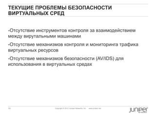 ТЕКУЩИЕ ПРОБЛЕМЫ БЕЗОПАСНОСТИ
ВИРТУАЛЬНЫХ СРЕД


-Отсутствие инструментов контроля за взаимодействием
между вирутальными машинами
-Отсутствие механизмов контроля и мониторинга трафика
виртуальных ресурсов
-Отсутствие механизмов безопасности (AV/IDS) для
использования в виртуальных средах




19                 Copyright © 2012 Juniper Networks, Inc.   www.juniper.net
 