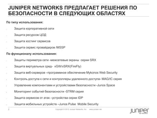 JUNIPER NETWORKS ПРЕДЛАГАЕТ РЕШЕНИЯ ПО
     БЕЗОПАСНОСТИ В СЛЕДУЮЩИХ ОБЛАСТЯХ
По типу использования:

        Защита корпоративной сети

        Защита ресурсов ЦОД

        Защита хостинг сервисов

        Защита сервиc провайдеров /MSSP

По функционалу использования:

1.       Защиты периметра сети -межсетевые экраны cерии SRX

2.       Защита виртуальных сред- vGW/vSRX(FireFly)

3.       Защита веб-серверов –программное обеспечение Mykonos Web Security

4.       Контроль доступа к сети и контроллеры удаленного доступа- MAG/IC серия

5.       Управление компонентами и устройствами безопасности -Junos Space

6.       Мониторинг событий безопасности -STRM серия

7.       Защита сервисов от атак –устройства cерии IDP

8.       Защита мобильных устройств –Junos Pulse Mobile Security
     2                               Copyright © 2012 Juniper Networks, Inc.   www.juniper.net
 