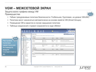 VGW – МЕЖСЕТЕВОЙ ЭКРАН
  Защита всего трафика между VM
  Преимущества:                                                                                NEW!

        Гибкие трехуровневые политики безопасности: Глобальная, Групповая, на уровне VM/vNIC
        Политики могут назначаться автоматически на основе свойств VM (Smart Groups)
        Помещение VM в карантин в случае нарушения политики
        Таблица соединений и правил сохраняется в ходе vMotion




             NEW!
Настройка
политики
карантина для
Антивируса,
модуля
Соответствия и
др.




  26                               Copyright © 2012 Juniper Networks, Inc.   www.juniper.net
 