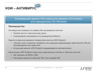 NEW!

VGW – АНТИВИРУС


           Антивирусная защита VM в реальном времени (On-Access)
                       или периодически (On-Demand)
     Преимущества:
     Антивирусная проверка по графику без программных агентов
        Прямой доступ к виртуальному диску
        Сканирование производится из защищенной области

     Защита в реальном времени посредством агентов vGW Endpoint
        «Легкий» агент позволяет проверять все операции ввода/вывода через Security VM для
         подтверждения или карантина
        Актуальная версия vGW Endpoint поддерживается автоматически

     Архитектура vGW Endpoint имеет два существенных отличия от обычных агентов
        Нет нагрузки на RAM и HDD
        Сигнатуры хранятся в Security VM, а не в каждой VM




28                              Copyright © 2012 Juniper Networks, Inc.   www.juniper.net
 