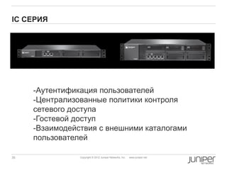 IC CЕРИЯ




     -Аутентификация пользователей
     -Централизованные политики контроля
     сетевого доступа
     -Гостевой доступ
     -Взаимодействия с внешними каталогами
     пользователей

35              Copyright © 2012 Juniper Networks, Inc.   www.juniper.net
 