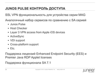 JUNOS PULSE КОНТРОЛЬ ДОСТУПА
SSL VPN функциональность для устройства серии MAG
Аналогичный набор сервисов по сравнению с SA серией
      Junos Pulse
      Host Checker
      Layer 3 VPN access from Apple iOS devices
      ActiveSync
      VDI support
      Cross-platform support
      Etc.

Поддержка лицензий Enhanced Endpoint Security (EES) и
Premier Java RDP Applet licenses
Поддержка функционала SA 7.1

38                        Copyright © 2012 Juniper Networks, Inc.   www.juniper.net
 