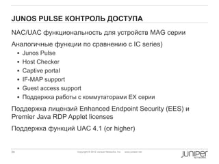 JUNOS PULSE КОНТРОЛЬ ДОСТУПА
NAC/UAC функциональность для устройств MAG серии
Аналогичные функции по сравнению с IC series)
      Junos Pulse
      Host Checker
      Captive portal
      IF-MAP support
      Guest access support
      Поддержка работы с коммутаторами EX серии

Поддержка лицензий Enhanced Endpoint Security (EES) и
Premier Java RDP Applet licenses
Поддержка функций UAC 4.1 (or higher)


39                       Copyright © 2012 Juniper Networks, Inc.   www.juniper.net
 