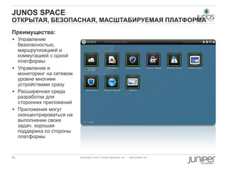 JUNOS SPACE
ОТКРЫТАЯ, БЕЗОПАСНАЯ, МАСШТАБИРУЕМАЯ ПЛАТФОРМА
Преимущества:
 Управление
  безопасностью,
  маршрутизацией и
  коммутацией с одной
  платформы
 Управление и
  мониторинг на сетевом
  уровне многими
  устройствами сразу
 Расширенная среда
  разработки для
  сторонних приложений
 Приложения могут
  сконцентрироваться на
  выполнении своих
  задач, хорошая
  поддержка со стороны
  платформы



46                        Copyright © 2012 Juniper Networks, Inc.   www.juniper.net
 