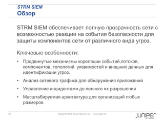 STRM SIEM
     Обзор

     STRM SIEM обеспечивает полную прозрачность сети с
     возможностью реакции на события безопасности для
     защиты компонентов сети от различного вида угроз.

     Ключевые особенности:
     • Продвинутые механизмы кореляции событий,потоков,
       компонентов, топологий, уязвимостей и внешних данных для
       идентификации угроз.
     • Анализ сетевого трафика для обнаружения приложений
     • Управление инцидентами до полного их разрешения
     • Масштабируемая архитектура для организаций любых
       размеров

57                    Copyright © 2012 Juniper Networks, Inc.   www.juniper.net
 