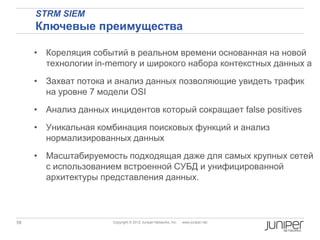 STRM SIEM
     Ключевые преимущества

     • Кореляция событий в реальном времени основанная на новой
       технологии in-memory и широкого набора контекстных данных a
     • Захват потока и анализ данных позволяющие увидеть трафик
       на уровне 7 модели OSI

     • Анализ данных инцидентов который сокращает false positives
     • Уникальная комбинация поисковых функций и анализ
       нормализированных данных
     • Масштабируемость подходящая даже для самых крупных сетей
       с использованием встроенной СУБД и унифицированной
       архитектуры представления данных.



58                    Copyright © 2012 Juniper Networks, Inc.   www.juniper.net
 