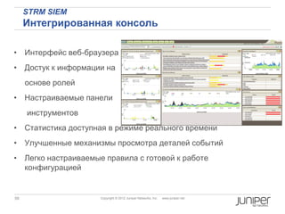 STRM SIEM
     Интегрированная консоль

• Интерфейс веб-браузера
• Достук к информации на
     основе ролей
• Настраиваемые панели
     инструментов
• Статистика доступная в режиме реального времени
• Улучшенные механизмы просмотра деталей событий
• Легко настраиваемые правила с готовой к работе
  конфигурацией


59                   Copyright © 2012 Juniper Networks, Inc.   www.juniper.net
 