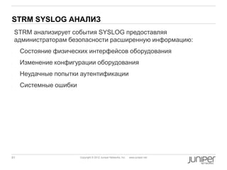 STRM SYSLOG АНАЛИЗ
    STRM анализирует события SYSLOG предоставляя
    администраторам безопасности расширенную информацию:
-    Состояние физических интерфейсов оборудования
-    Изменение конфигурации оборудования
-    Неудачные попытки аутентификации
-    Системные ошибки




61                      Copyright © 2012 Juniper Networks, Inc.   www.juniper.net
 