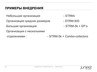 ПРИМЕРЫ ВНЕДРЕНИЯ

 Небольшая организация                                                           - STRMv
 Организация средних размеров                                                    - STRM-500
 Большая организация                                                             - STRM-5k + EP:s
 Организация с несколькими
     отделениями :                             - STRM-5k + Combo-collectors




62                   Copyright © 2012 Juniper Networks, Inc.   www.juniper.net
 