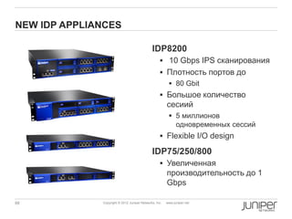 NEW IDP APPLIANCES

                                              IDP8200
                                                    10 Gbps IPS сканирования
                                                    Плотность портов до
                                                          80 Gbit
                                                    Большое количество
                                                        сесиий
                                                          5 миллионов
                                                           одновременных сессий
                                                    Flexible I/O design

                                              IDP75/250/800
                                                    Увеличенная
                                                        производительность до 1
                                                        Gbps

68            Copyright © 2012 Juniper Networks, Inc.   www.juniper.net
 